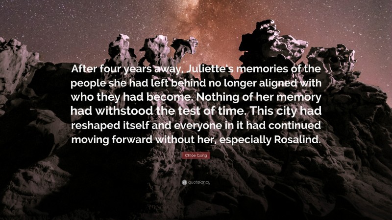 Chloe Gong Quote: “After four years away, Juliette’s memories of the people she had left behind no longer aligned with who they had become. Nothing of her memory had withstood the test of time. This city had reshaped itself and everyone in it had continued moving forward without her, especially Rosalind.”