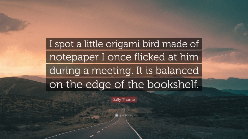 Sally Thorne Quote: “I spot a little origami bird made of notepaper I once flicked at him during a meeting. It is balanced on the edge of the bookshelf.”