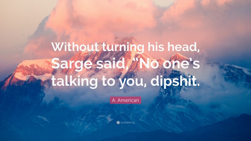 A. American Quote: “Without turning his head, Sarge said, “No one’s talking to you, dipshit.”