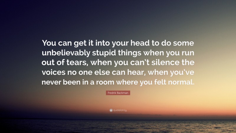 Fredrik Backman Quote: “You can get it into your head to do some unbelievably stupid things when you run out of tears, when you can’t silence the voices no one else can hear, when you’ve never been in a room where you felt normal.”