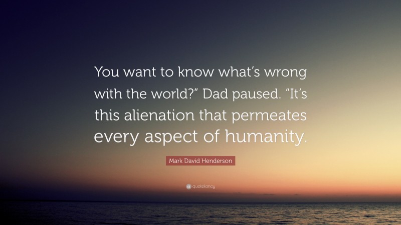 Mark David Henderson Quote: “You want to know what’s wrong with the world?” Dad paused. “It’s this alienation that permeates every aspect of humanity.”