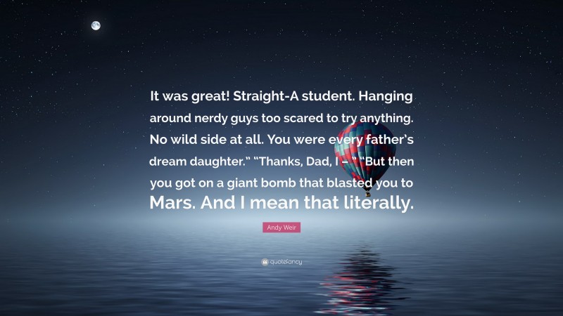 Andy Weir Quote: “It was great! Straight-A student. Hanging around nerdy guys too scared to try anything. No wild side at all. You were every father’s dream daughter.” “Thanks, Dad, I – ” “But then you got on a giant bomb that blasted you to Mars. And I mean that literally.”