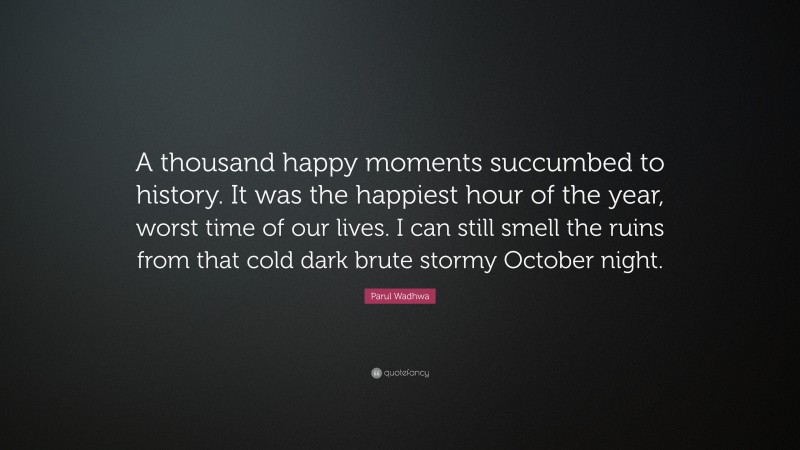 Parul Wadhwa Quote: “A thousand happy moments succumbed to history. It was the happiest hour of the year, worst time of our lives. I can still smell the ruins from that cold dark brute stormy October night.”