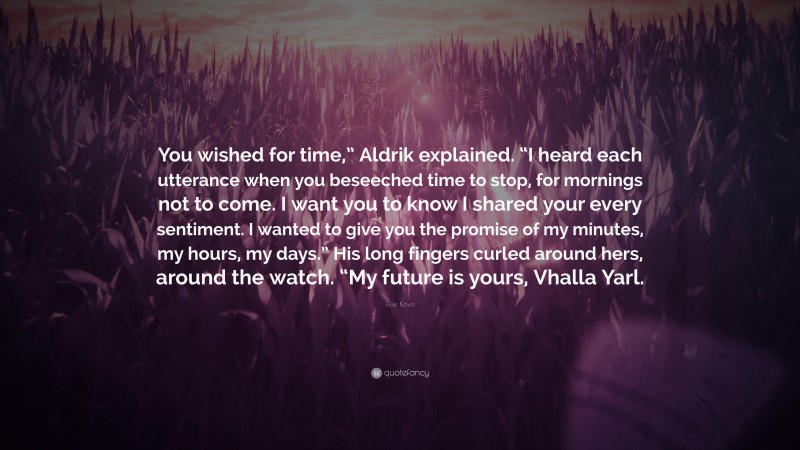 Elise Kova Quote: “You wished for time,” Aldrik explained. “I heard each utterance when you beseeched time to stop, for mornings not to come. I want you to know I shared your every sentiment. I wanted to give you the promise of my minutes, my hours, my days.” His long fingers curled around hers, around the watch. “My future is yours, Vhalla Yarl.”