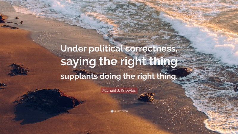 Michael J. Knowles Quote: “Under political correctness, saying the right thing supplants doing the right thing.”