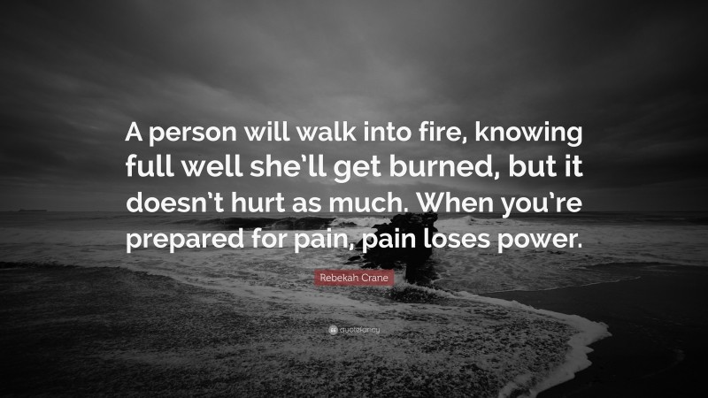 Rebekah Crane Quote: “A person will walk into fire, knowing full well she’ll get burned, but it doesn’t hurt as much. When you’re prepared for pain, pain loses power.”