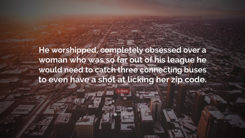 V. Theia Quote: “He worshipped, completely obsessed over a woman who was so far out of his league he would need to catch three connecting buses to even have a shot at licking her zip code.”