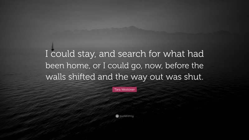 Tara Westover Quote: “I could stay, and search for what had been home, or I could go, now, before the walls shifted and the way out was shut.”