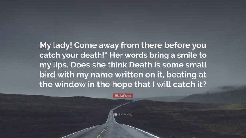 R.L. LaFevers Quote: “My lady! Come away from there before you catch your death!” Her words bring a smile to my lips. Does she think Death is some small bird with my name written on it, beating at the window in the hope that I will catch it?”
