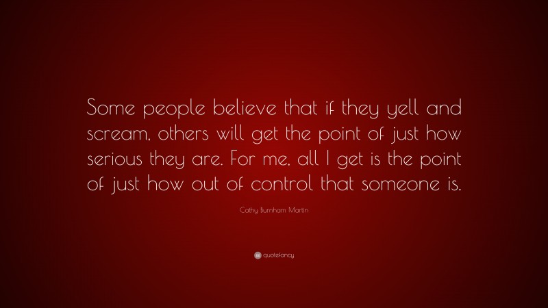 Cathy Burnham Martin Quote: “Some people believe that if they yell and scream, others will get the point of just how serious they are. For me, all I get is the point of just how out of control that someone is.”