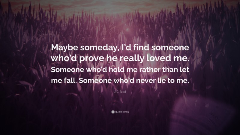 J.C. Reed Quote: “Maybe someday, I’d find someone who’d prove he really loved me. Someone who’d hold me rather than let me fall. Someone who’d never lie to me.”