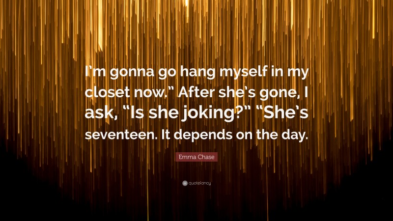 Emma Chase Quote: “I’m gonna go hang myself in my closet now.” After she’s gone, I ask, “Is she joking?” “She’s seventeen. It depends on the day.”