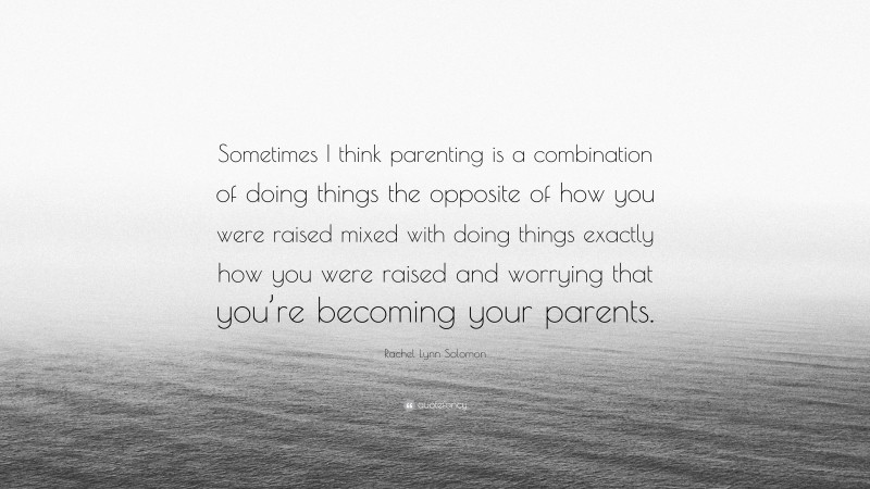 Rachel Lynn Solomon Quote: “Sometimes I think parenting is a combination of doing things the opposite of how you were raised mixed with doing things exactly how you were raised and worrying that you’re becoming your parents.”