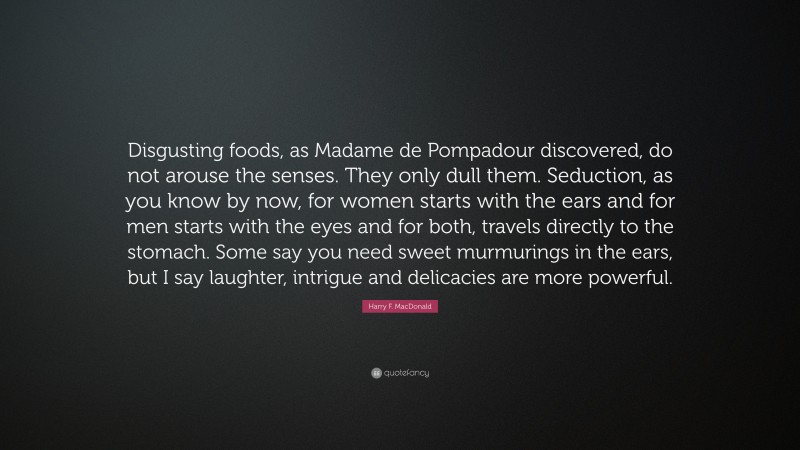 Harry F. MacDonald Quote: “Disgusting foods, as Madame de Pompadour discovered, do not arouse the senses. They only dull them. Seduction, as you know by now, for women starts with the ears and for men starts with the eyes and for both, travels directly to the stomach. Some say you need sweet murmurings in the ears, but I say laughter, intrigue and delicacies are more powerful.”