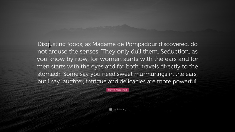 Harry F. MacDonald Quote: “Disgusting foods, as Madame de Pompadour discovered, do not arouse the senses. They only dull them. Seduction, as you know by now, for women starts with the ears and for men starts with the eyes and for both, travels directly to the stomach. Some say you need sweet murmurings in the ears, but I say laughter, intrigue and delicacies are more powerful.”