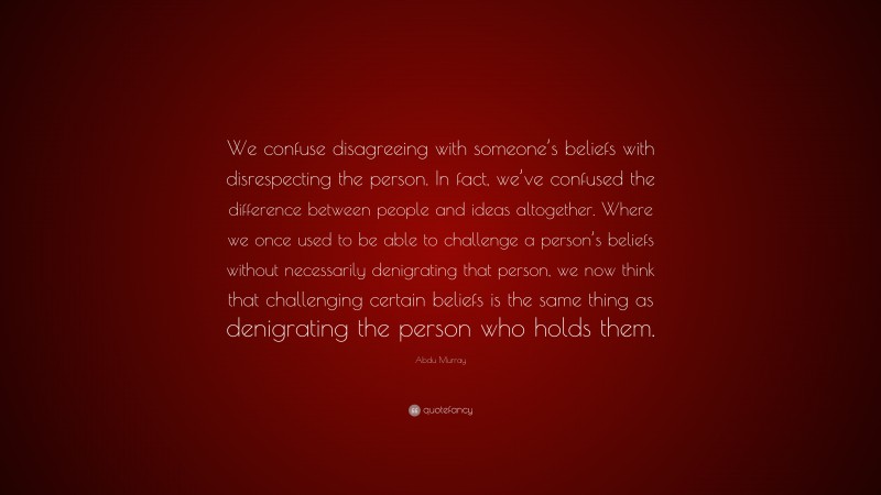Abdu Murray Quote: “We confuse disagreeing with someone’s beliefs with disrespecting the person. In fact, we’ve confused the difference between people and ideas altogether. Where we once used to be able to challenge a person’s beliefs without necessarily denigrating that person, we now think that challenging certain beliefs is the same thing as denigrating the person who holds them.”