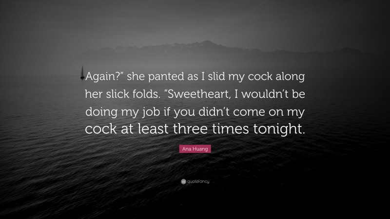 Ana Huang Quote: “Again?” she panted as I slid my cock along her slick folds. “Sweetheart, I wouldn’t be doing my job if you didn’t come on my cock at least three times tonight.”