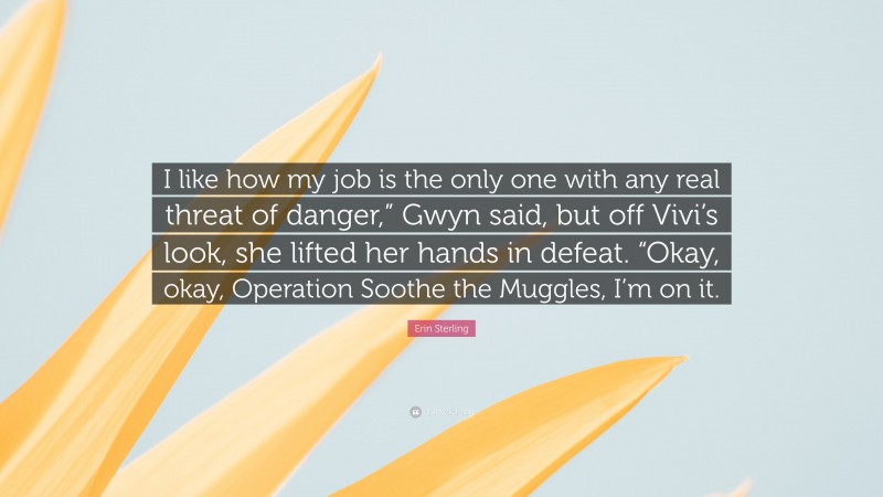 Erin Sterling Quote: “I like how my job is the only one with any real threat of danger,” Gwyn said, but off Vivi’s look, she lifted her hands in defeat. “Okay, okay, Operation Soothe the Muggles, I’m on it.”