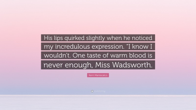 Kerri Maniscalco Quote: “His lips quirked slightly when he noticed my incredulous expression. “I know I wouldn’t. One taste of warm blood is never enough, Miss Wadsworth.”