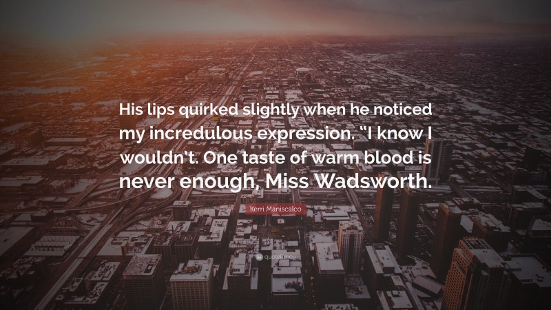 Kerri Maniscalco Quote: “His lips quirked slightly when he noticed my incredulous expression. “I know I wouldn’t. One taste of warm blood is never enough, Miss Wadsworth.”