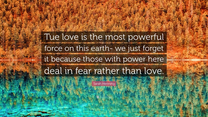 Sarah Henning Quote: “Tue love is the most powerful force on this earth- we just forget it because those with power here deal in fear rather than love.”