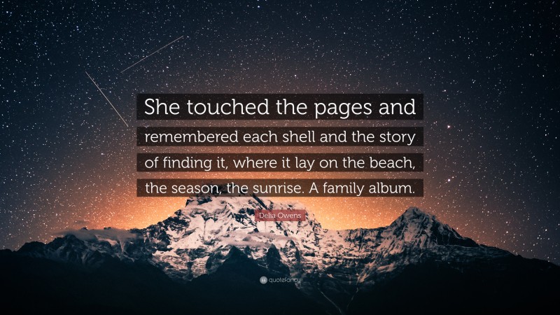 Delia Owens Quote: “She touched the pages and remembered each shell and the story of finding it, where it lay on the beach, the season, the sunrise. A family album.”
