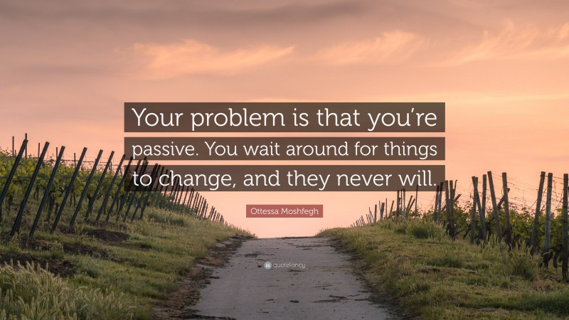 Ottessa Moshfegh Quote: “Your problem is that you’re passive. You wait around for things to change, and they never will.”