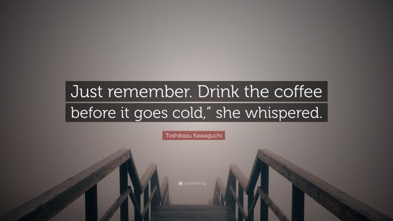 Toshikazu Kawaguchi Quote: “Just remember. Drink the coffee before it goes cold,” she whispered.”