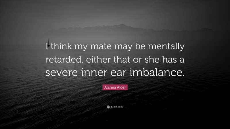 Alanea Alder Quote: “I think my mate may be mentally retarded, either that or she has a severe inner ear imbalance.”