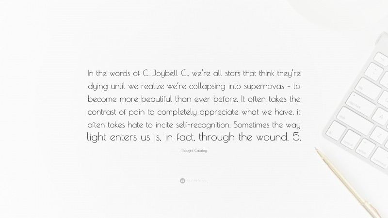 Thought Catalog Quote: “In the words of C. Joybell C., we’re all stars that think they’re dying until we realize we’re collapsing into supernovas – to become more beautiful than ever before. It often takes the contrast of pain to completely appreciate what we have, it often takes hate to incite self-recognition. Sometimes the way light enters us is, in fact, through the wound. 5.”