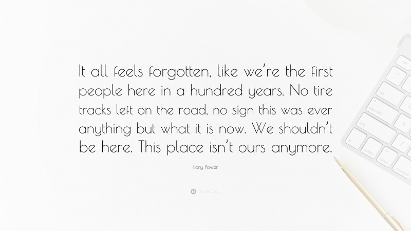 Rory Power Quote: “It all feels forgotten, like we’re the first people here in a hundred years. No tire tracks left on the road, no sign this was ever anything but what it is now. We shouldn’t be here. This place isn’t ours anymore.”