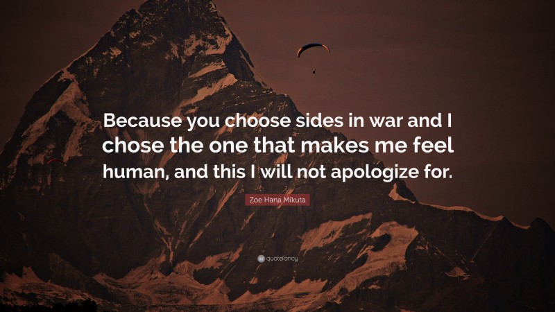 Zoe Hana Mikuta Quote: “Because you choose sides in war and I chose the one that makes me feel human, and this I will not apologize for.”