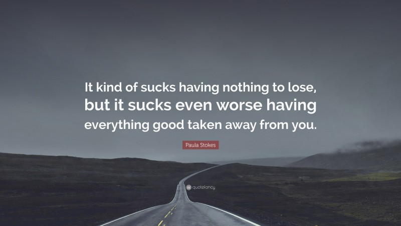 Paula Stokes Quote: “It kind of sucks having nothing to lose, but it sucks even worse having everything good taken away from you.”