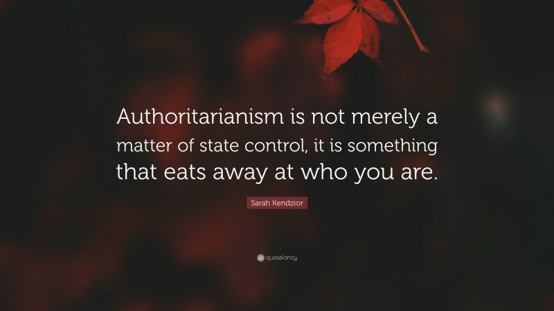 Sarah Kendzior Quote: “Authoritarianism is not merely a matter of state control, it is something that eats away at who you are.”