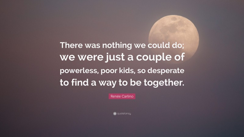 Renée Carlino Quote: “There was nothing we could do; we were just a couple of powerless, poor kids, so desperate to find a way to be together.”