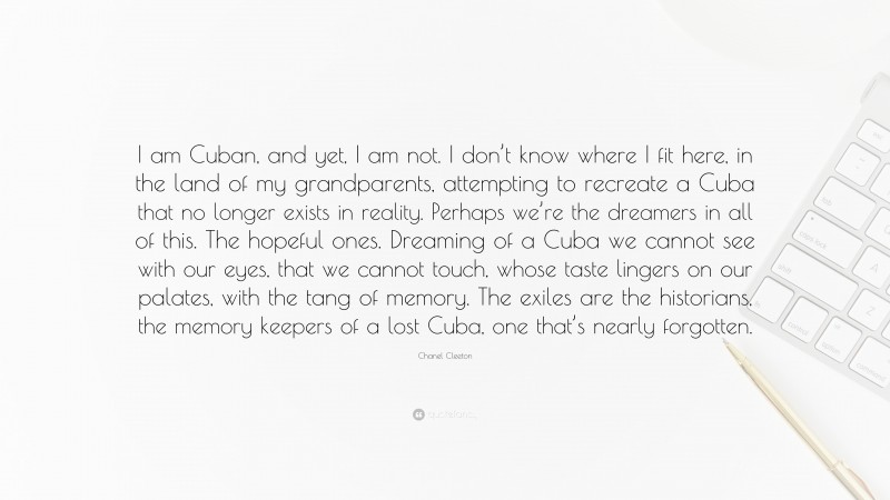 Chanel Cleeton Quote: “I am Cuban, and yet, I am not. I don’t know where I fit here, in the land of my grandparents, attempting to recreate a Cuba that no longer exists in reality. Perhaps we’re the dreamers in all of this. The hopeful ones. Dreaming of a Cuba we cannot see with our eyes, that we cannot touch, whose taste lingers on our palates, with the tang of memory. The exiles are the historians, the memory keepers of a lost Cuba, one that’s nearly forgotten.”