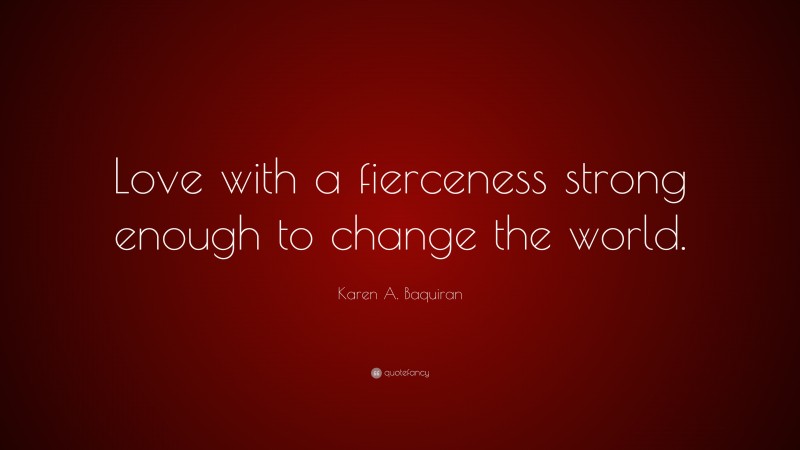 Karen A. Baquiran Quote: “Love with a fierceness strong enough to change the world.”