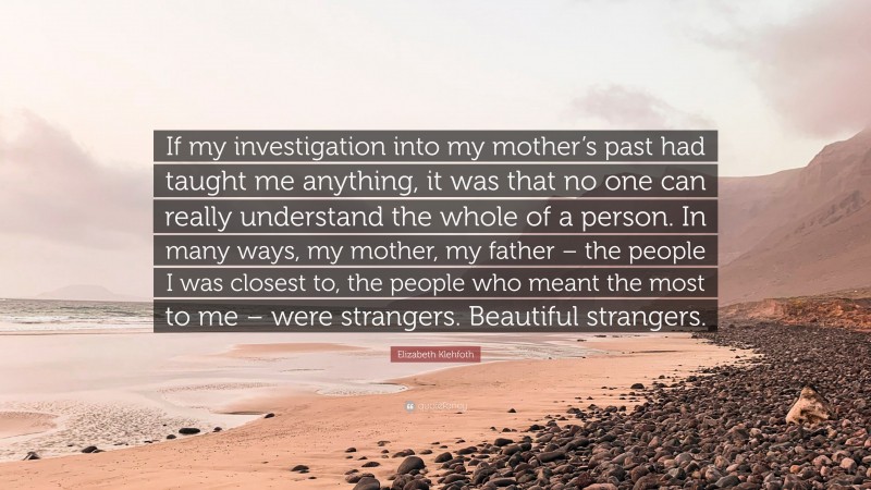 Elizabeth Klehfoth Quote: “If my investigation into my mother’s past had taught me anything, it was that no one can really understand the whole of a person. In many ways, my mother, my father – the people I was closest to, the people who meant the most to me – were strangers. Beautiful strangers.”