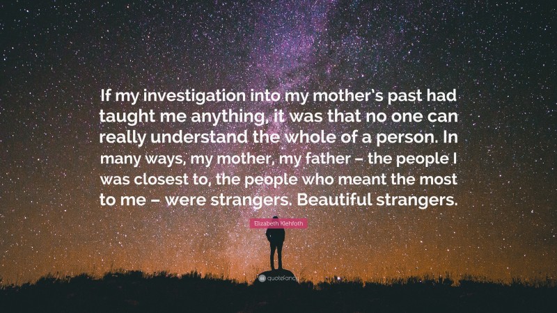 Elizabeth Klehfoth Quote: “If my investigation into my mother’s past had taught me anything, it was that no one can really understand the whole of a person. In many ways, my mother, my father – the people I was closest to, the people who meant the most to me – were strangers. Beautiful strangers.”