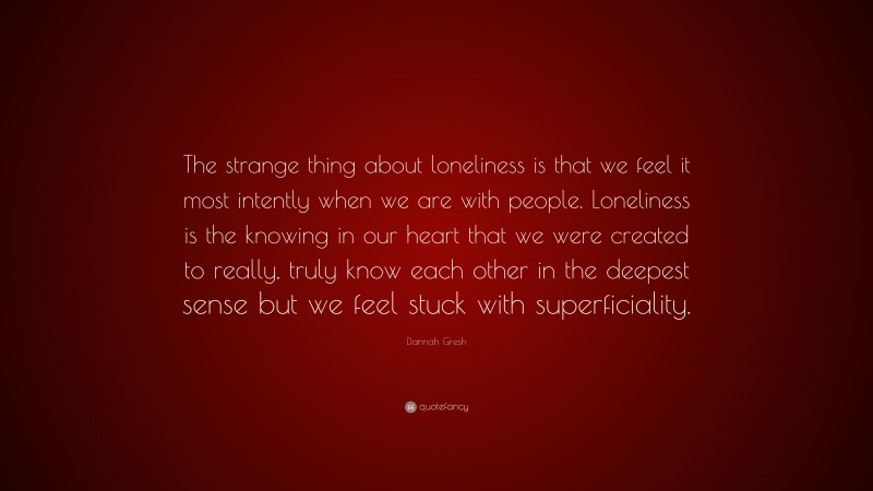 Dannah Gresh Quote: “The strange thing about loneliness is that we feel it most intently when we are with people. Loneliness is the knowing in our heart that we were created to really, truly know each other in the deepest sense but we feel stuck with superficiality.”