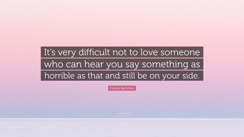 Fredrik Backman Quote: “It’s very difficult not to love someone who can hear you say something as horrible as that and still be on your side.”