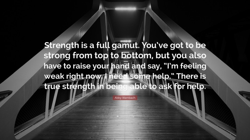 Abby Wambach Quote: “Strength is a full gamut. You’ve got to be strong from top to bottom, but you also have to raise your hand and say, “I’m feeling weak right now. I need some help.” There is true strength in being able to ask for help.”