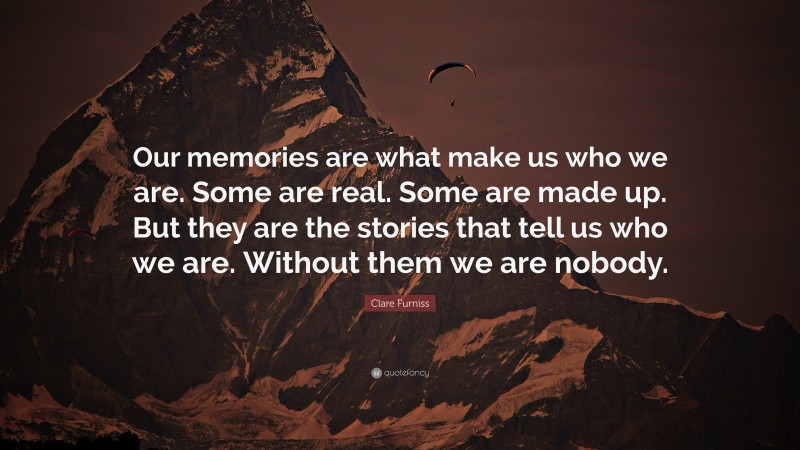 Clare Furniss Quote: “Our memories are what make us who we are. Some are real. Some are made up. But they are the stories that tell us who we are. Without them we are nobody.”
