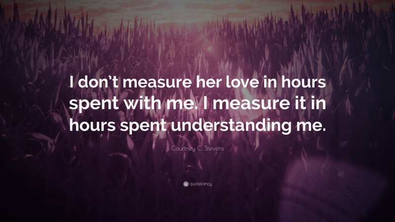 Courtney C. Stevens Quote: “I don’t measure her love in hours spent with me. I measure it in hours spent understanding me.”