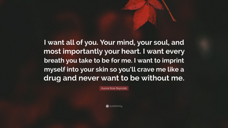 Aurora Rose Reynolds Quote: “I want all of you. Your mind, your soul, and most importantly your heart. I want every breath you take to be for me. I want to imprint myself into your skin so you’ll crave me like a drug and never want to be without me.”