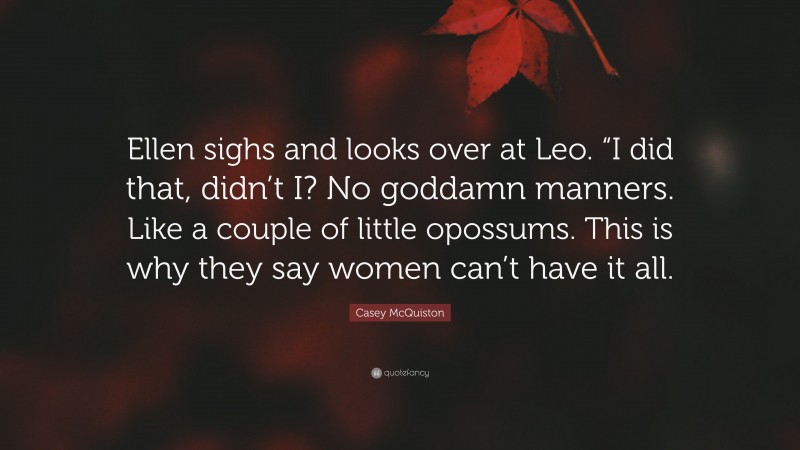 Casey McQuiston Quote: “Ellen sighs and looks over at Leo. “I did that, didn’t I? No goddamn manners. Like a couple of little opossums. This is why they say women can’t have it all.”