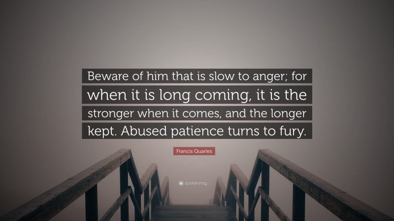 Francis Quarles Quote: “Beware of him that is slow to anger; for when it is long coming, it is the stronger when it comes, and the longer kept. Abused patience turns to fury.”