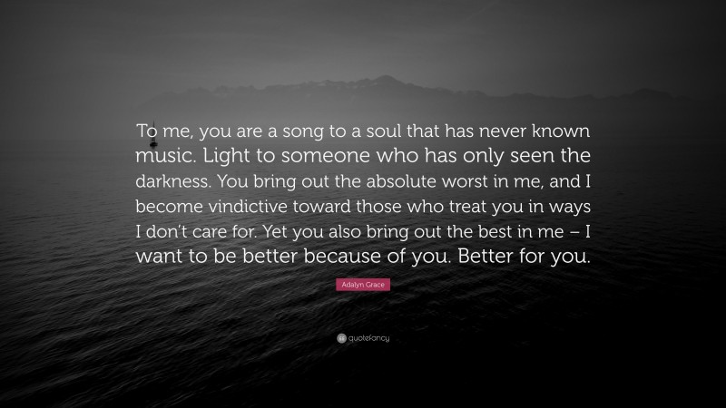 Adalyn Grace Quote: “To me, you are a song to a soul that has never known music. Light to someone who has only seen the darkness. You bring out the absolute worst in me, and I become vindictive toward those who treat you in ways I don’t care for. Yet you also bring out the best in me – I want to be better because of you. Better for you.”