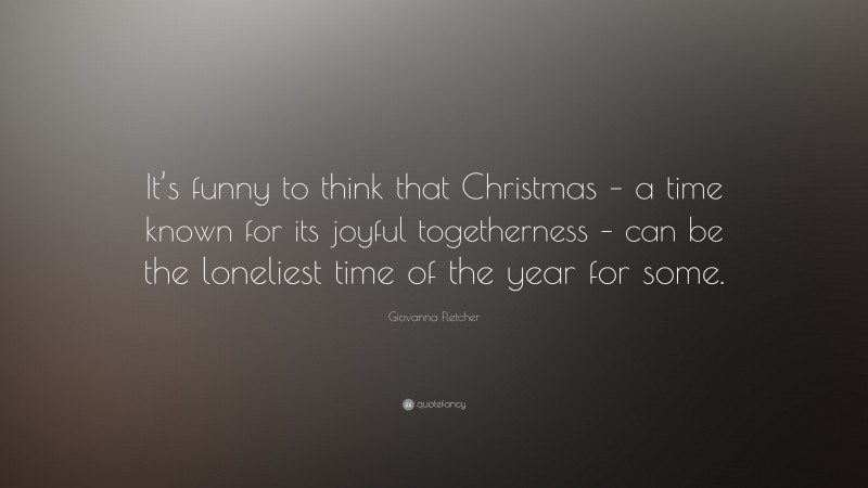 Giovanna Fletcher Quote: “It’s funny to think that Christmas – a time known for its joyful togetherness – can be the loneliest time of the year for some.”