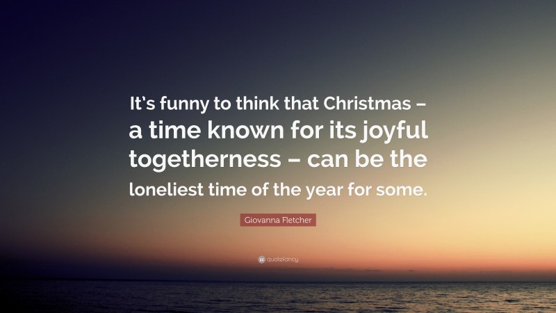 Giovanna Fletcher Quote: “It’s funny to think that Christmas – a time known for its joyful togetherness – can be the loneliest time of the year for some.”